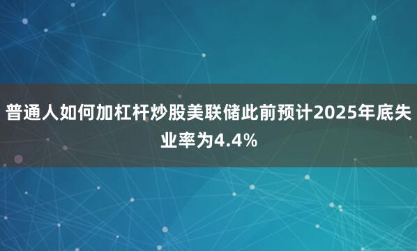 普通人如何加杠杆炒股美联储此前预计2025年底失业率为4.4%