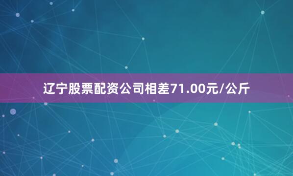 辽宁股票配资公司相差71.00元/公斤