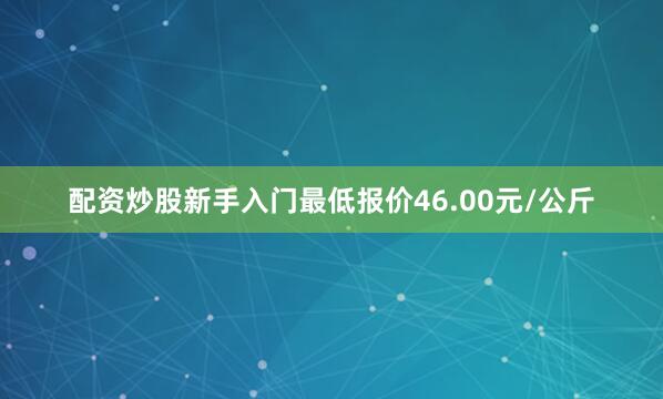 配资炒股新手入门最低报价46.00元/公斤