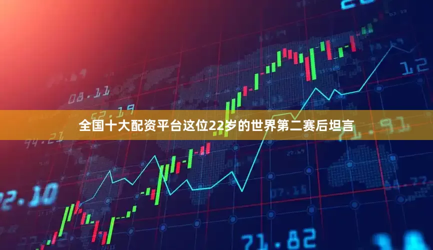 全国十大配资平台这位22岁的世界第二赛后坦言