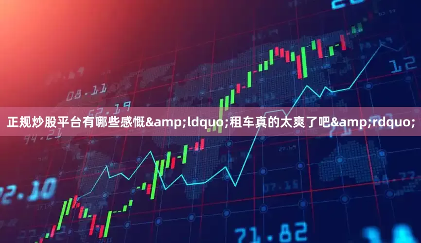 正规炒股平台有哪些感慨&ldquo;租车真的太爽了吧&rdquo;