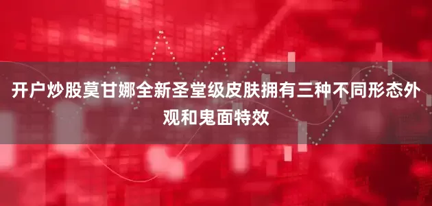 开户炒股莫甘娜全新圣堂级皮肤拥有三种不同形态外观和鬼面特效
