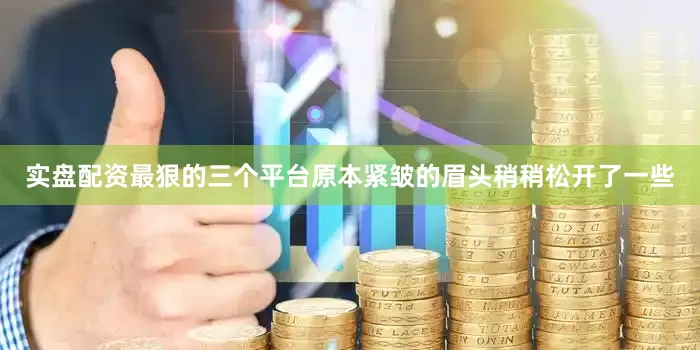 实盘配资最狠的三个平台原本紧皱的眉头稍稍松开了一些