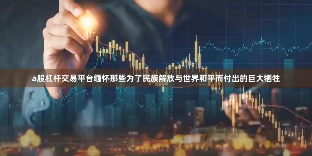 a股杠杆交易平台缅怀那些为了民族解放与世界和平而付出的巨大牺牲