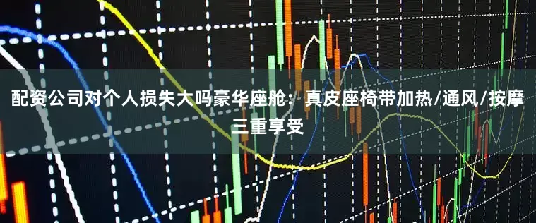 配资公司对个人损失大吗豪华座舱：真皮座椅带加热/通风/按摩三重享受